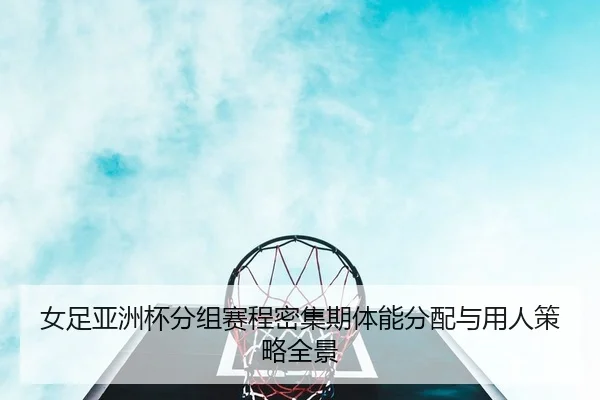 女足亚洲杯分组赛程密集期体能分配与用人策略全景