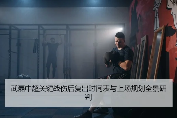 武磊中超关键战伤后复出时间表与上场规划全景研判